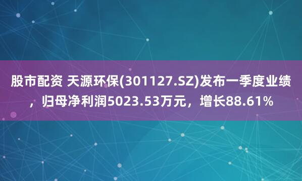 股市配资 天源环保(301127.SZ)发布一季度业绩，归母净利润5023.53万元，增长88.61%