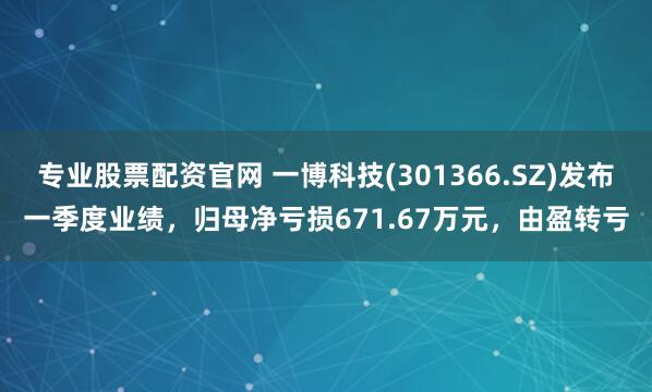 专业股票配资官网 一博科技(301366.SZ)发布一季度业绩，归母净亏损671.67万元，由盈转亏