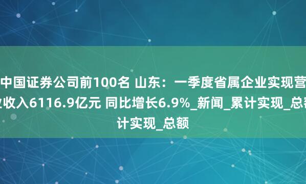 中国证券公司前100名 山东：一季度省属企业实现营业收入6116.9亿元 同比增长6.9%_新闻_累计实现_总额