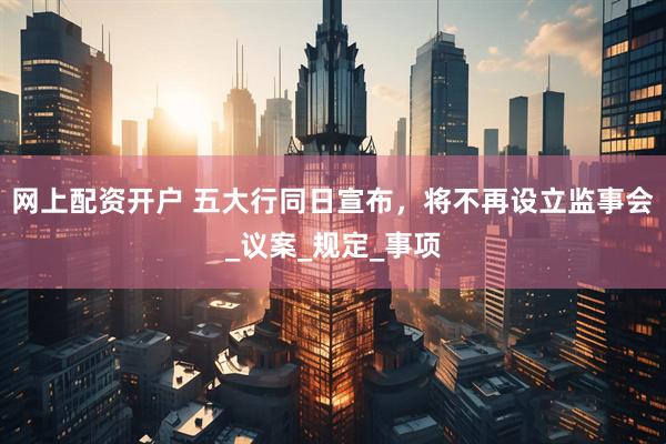 网上配资开户 五大行同日宣布，将不再设立监事会_议案_规定_事项