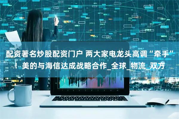 配资著名炒股配资门户 两大家电龙头高调“牵手”！美的与海信达成战略合作_全球_物流_双方