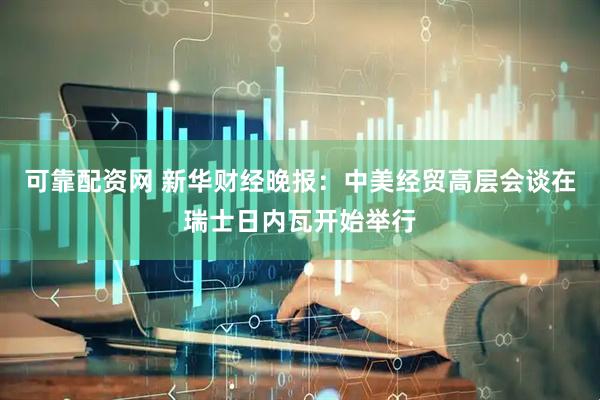 可靠配资网 新华财经晚报：中美经贸高层会谈在瑞士日内瓦开始举行