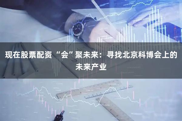 现在股票配资 “会”聚未来：寻找北京科博会上的未来产业