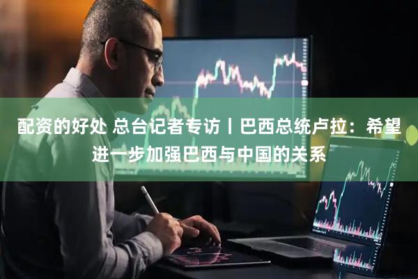 配资的好处 总台记者专访丨巴西总统卢拉：希望进一步加强巴西与中国的关系