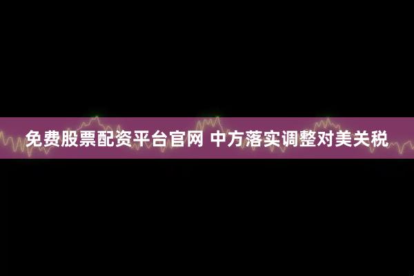 免费股票配资平台官网 中方落实调整对美关税