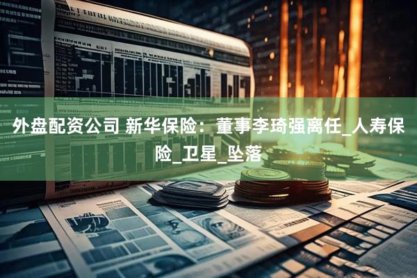 外盘配资公司 新华保险：董事李琦强离任_人寿保险_卫星_坠落