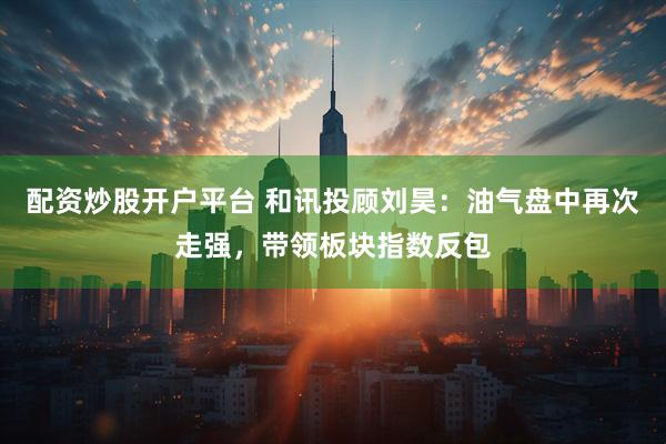 配资炒股开户平台 和讯投顾刘昊:油气盘中再次走强,带领板块指数反包