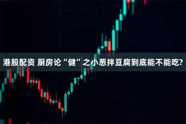 港股配资 厨房论“健”之小葱拌豆腐到底能不能吃?