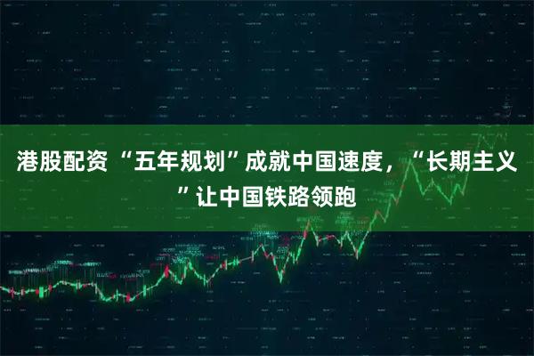 港股配资 “五年规划”成就中国速度，“长期主义”让中国铁路领跑