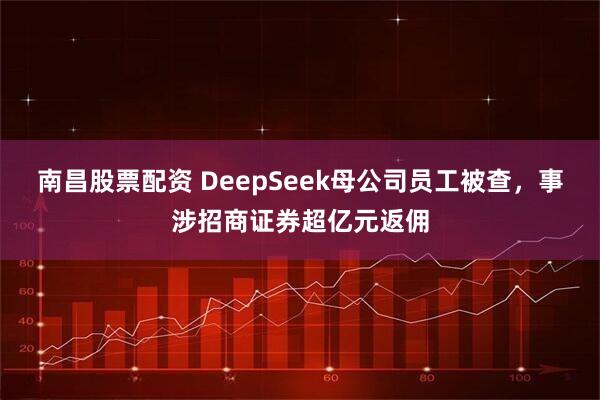 南昌股票配资 DeepSeek母公司员工被查,事涉招商证券超亿元返佣