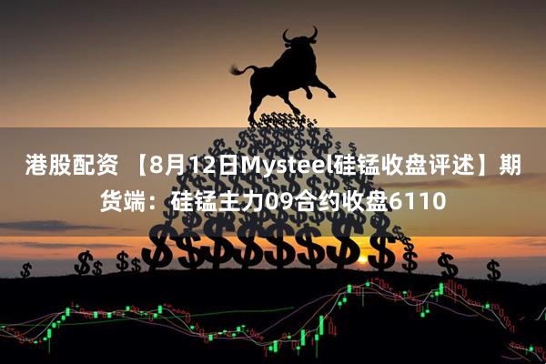港股配资 【8月12日Mysteel硅锰收盘评述】期货端：硅锰主力09合约收盘6110