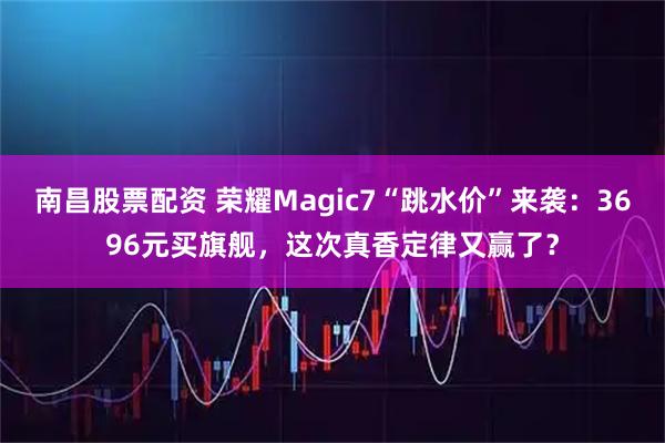 南昌股票配资 荣耀Magic7“跳水价”来袭:3696元买旗舰,这次真香定律又赢了?