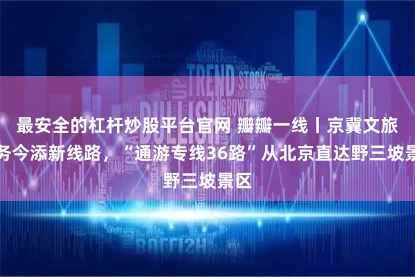 最安全的杠杆炒股平台官网 瓣瓣一线丨京冀文旅服务今添新线路，“通游专线36路”从北京直达野三坡景区