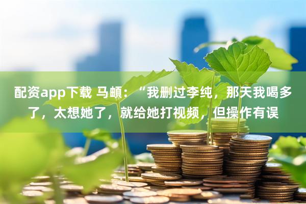 配资app下载 马頔：“我删过李纯，那天我喝多了，太想她了，就给她打视频，但操作有误