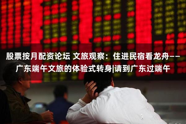 股票按月配资论坛 文旅观察：住进民宿看龙舟——广东端午文旅的体验式转身|请到广东过端午