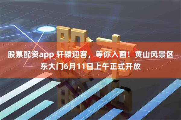 股票配资app 轩辕迎客，等你入画！黄山风景区东大门6月11日上午正式开放