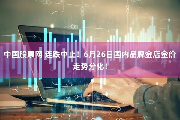 中国股票网 连跌中止！6月26日国内品牌金店金价走势分化！