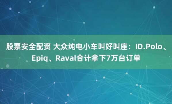 股票安全配资 大众纯电小车叫好叫座：ID.Polo、Epiq、Raval合计拿下7万台订单