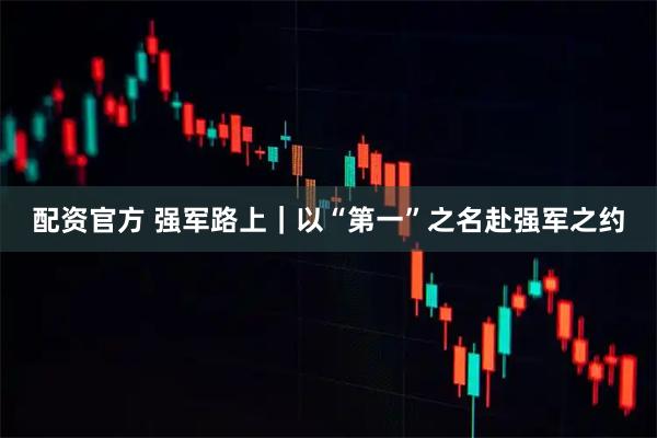 配资官方 强军路上｜以“第一”之名赴强军之约