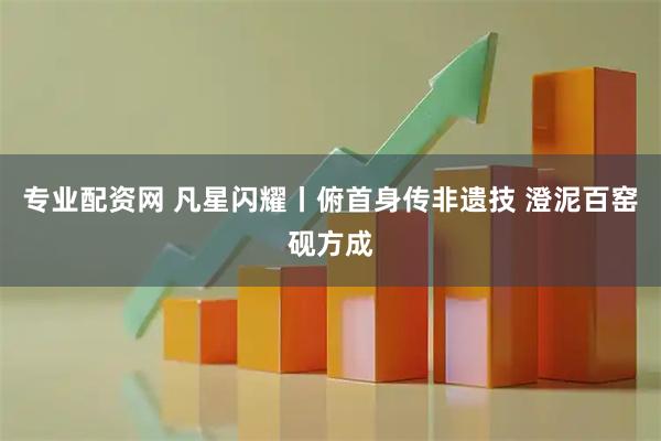 专业配资网 凡星闪耀丨俯首身传非遗技 澄泥百窑砚方成