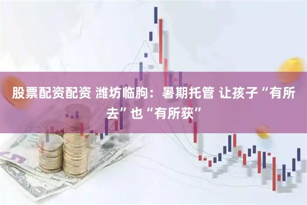 股票配资配资 潍坊临朐：暑期托管 让孩子“有所去”也“有所获”