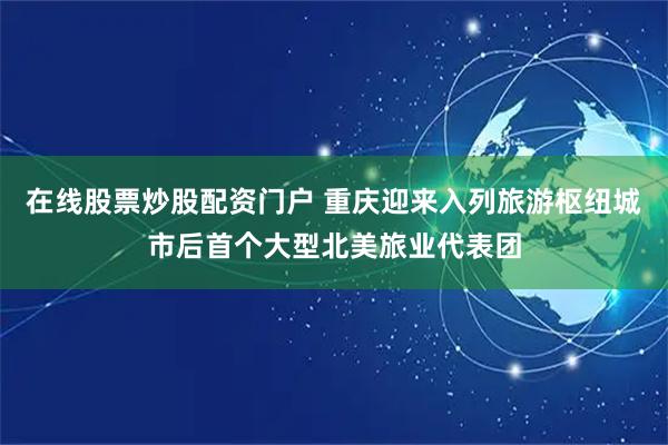 在线股票炒股配资门户 重庆迎来入列旅游枢纽城市后首个大型北美旅业代表团