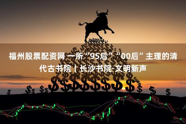 福州股票配资网 一所“95后”“00后”主理的清代古书院｜长沙书院·文明新声