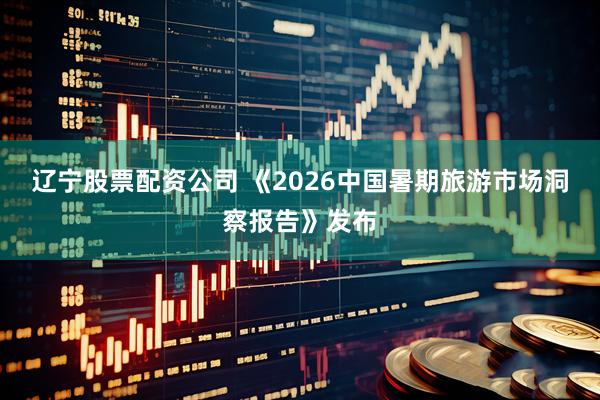 辽宁股票配资公司 《2026中国暑期旅游市场洞察报告》发布
