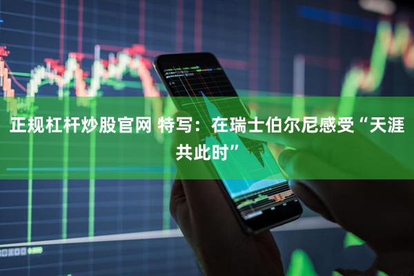 正规杠杆炒股官网 特写：在瑞士伯尔尼感受“天涯共此时”