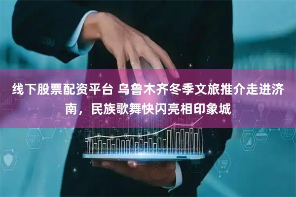 线下股票配资平台 乌鲁木齐冬季文旅推介走进济南，民族歌舞快闪亮相印象城