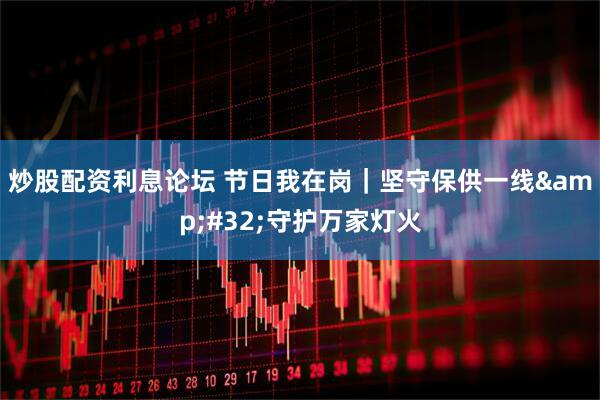 炒股配资利息论坛 节日我在岗｜坚守保供一线 守护万家灯火