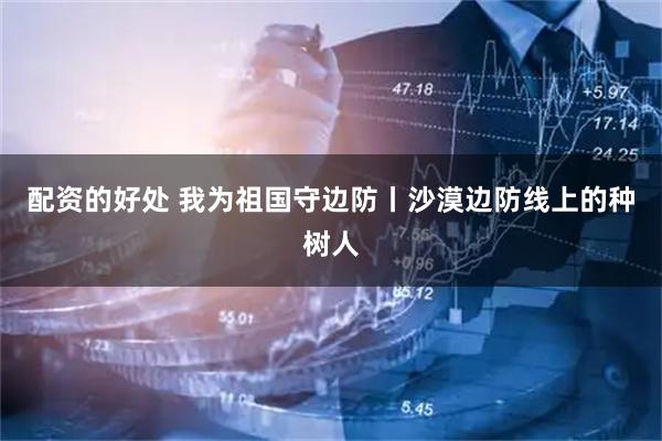 配资的好处 我为祖国守边防丨沙漠边防线上的种树人